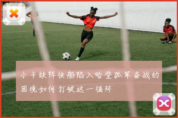 小卡缺阵快船陷入哈登孤军奋战的困境如何打破这一循环