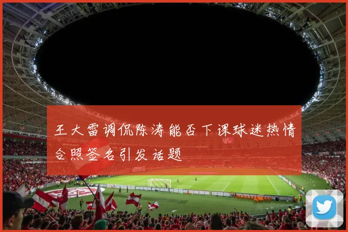 王大雷调侃陈涛能否下课球迷热情合照签名引发话题