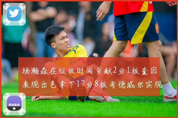 杨瀚森在垃圾时间贡献2分1板奎因表现出色拿下17分8板考德威尔实现双双14板转正