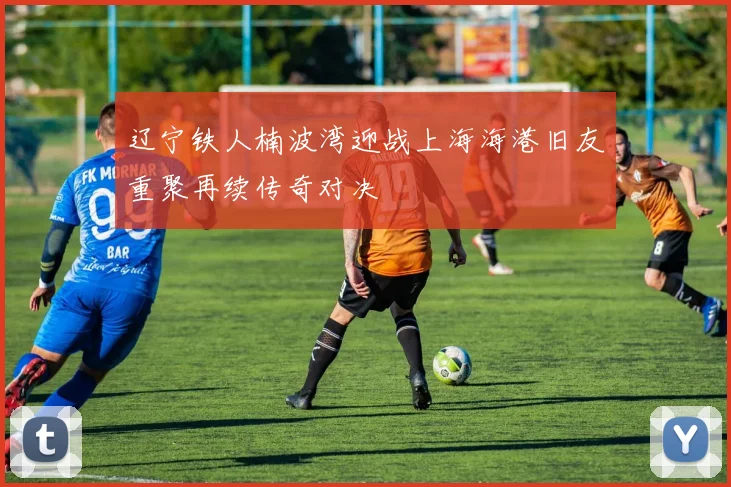 辽宁铁人楠波湾迎战上海海港旧友重聚再续传奇对决