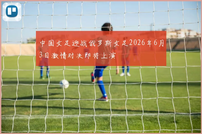 中国女足迎战俄罗斯女足2026年6月3日激情对决即将上演