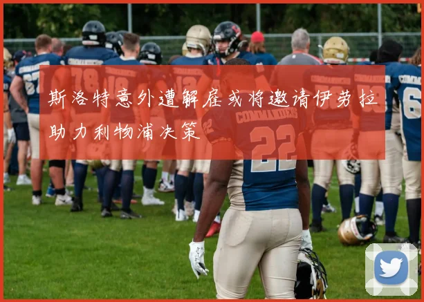 斯洛特意外遭解雇或将邀请伊劳拉助力利物浦决策