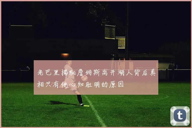 老巴里揭秘詹姆斯离开湖人背后真相只有他心知肚明的原因