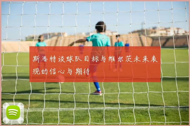 斯洛特谈球队目标与维尔茨未来表现的信心与期待
