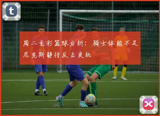 周二竞彩篮球分析：骑士体能不足尼克斯静待反击良机