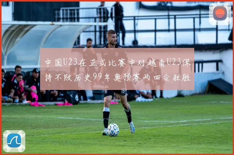 中国U23在正式比赛中对越南U23保持不败历史99年奥预赛两回合狂胜7-0