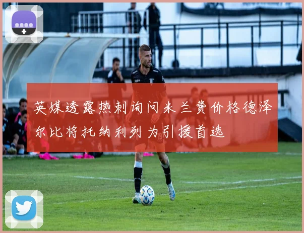英媒透露热刺询问米兰费价格德泽尔比将托纳利列为引援首选