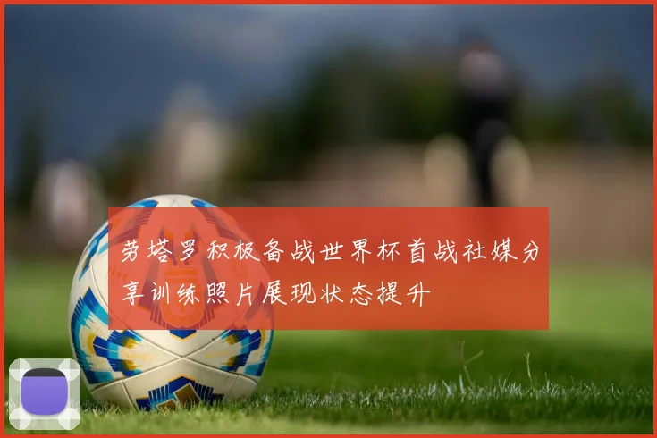 劳塔罗积极备战世界杯首战社媒分享训练照片展现状态提升
