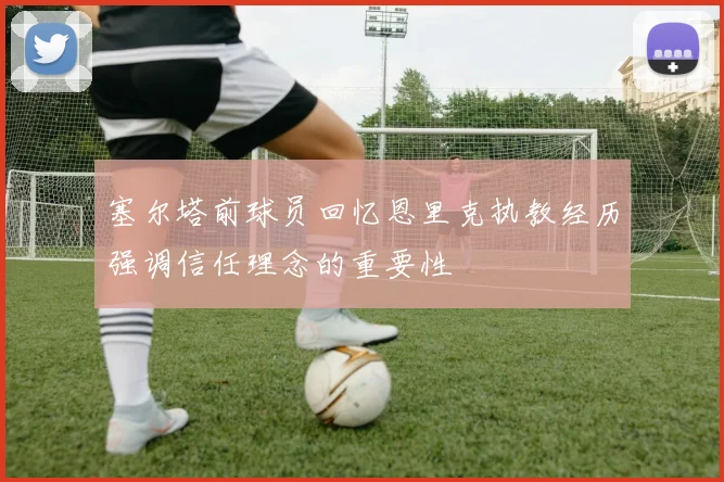 塞尔塔前球员回忆恩里克执教经历强调信任理念的重要性