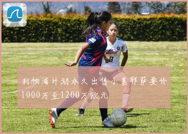 利物浦计划永久出售小基耶萨要价1000万至1200万欧元