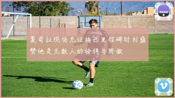 夏奇拉现场见证梅西里程碑时刻盛赞他是无数人的榜样与骄傲