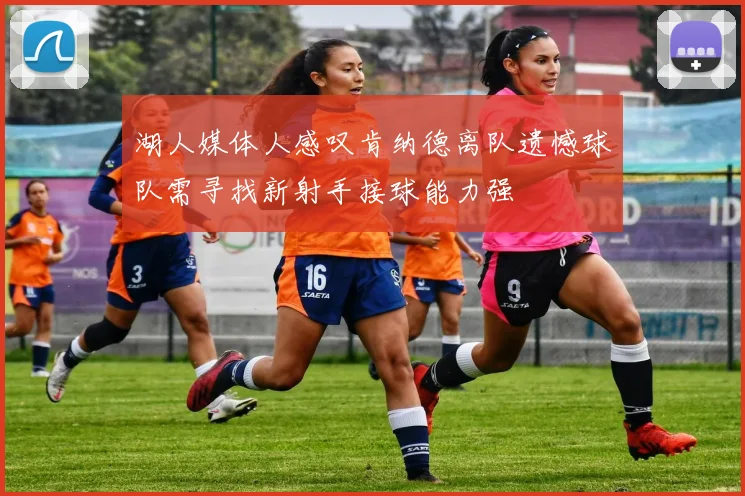 湖人媒体人感叹肯纳德离队遗憾球队需寻找新射手接球能力强