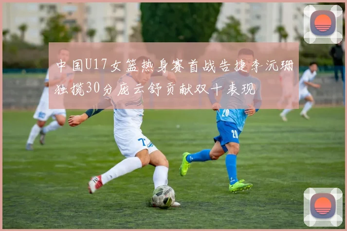 中国U17女篮热身赛首战告捷李沅珊独揽30分庞云舒贡献双十表现