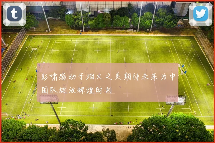 彭啸感动于烟火之美期待未来为中国队绽放辉煌时刻