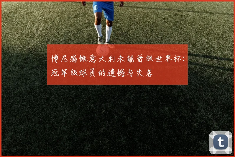 博尼感慨意大利未能晋级世界杯：冠军级球员的遗憾与失落