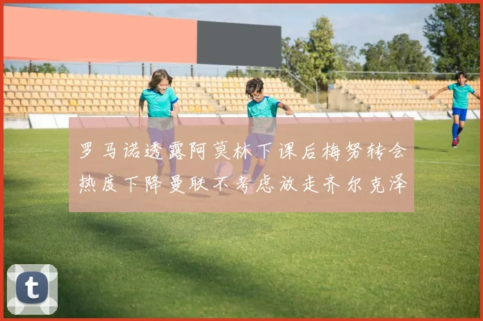 罗马诺透露阿莫林下课后梅努转会热度下降曼联不考虑放走齐尔克泽