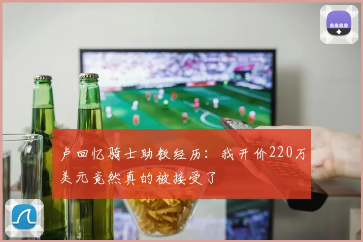卢回忆骑士助教经历：我开价220万美元竟然真的被接受了