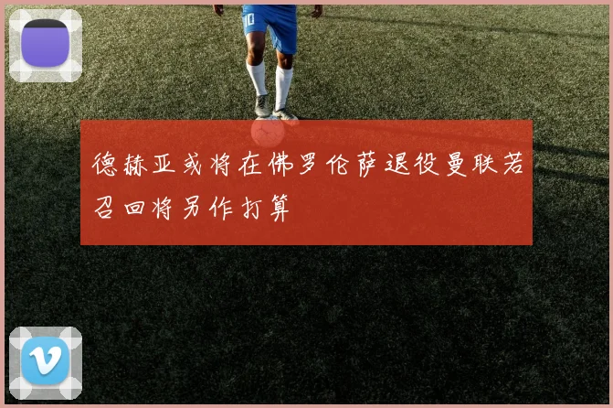 德赫亚或将在佛罗伦萨退役曼联若召回将另作打算