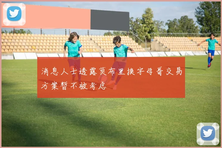 消息人士透露莫布里换字母哥交易方案暂不被考虑