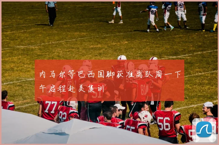 内马尔等巴西国脚获准离队周一下午启程赴美集训