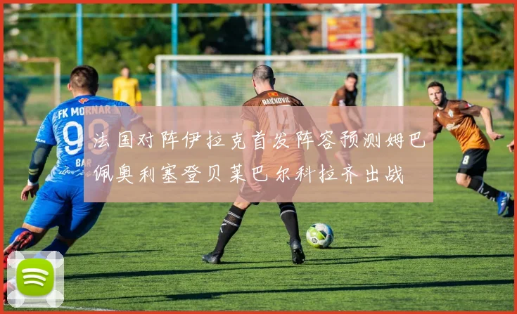 法国对阵伊拉克首发阵容预测姆巴佩奥利塞登贝莱巴尔科拉齐出战