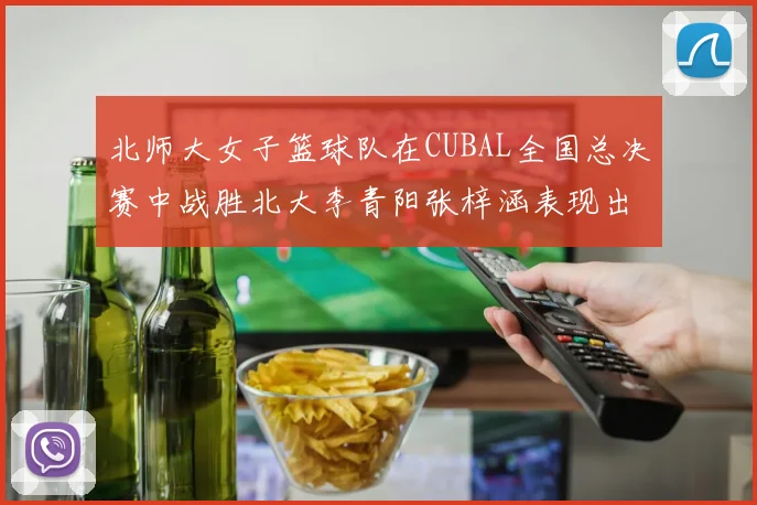 北师大女子篮球队在CUBAL全国总决赛中战胜北大李青阳张梓涵表现出色助力胜利