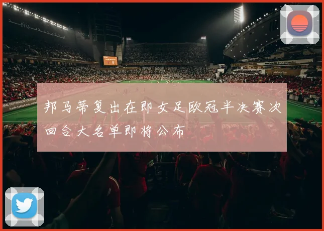 邦马蒂复出在即女足欧冠半决赛次回合大名单即将公布